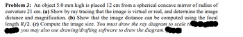 Problem 3: An object 5.0 mm high is placed 12 cm from a spherical concave mirror of radius of
curvature 21 cm. (a) Show by ray tracing that the image is virtual or real, and determine the image
distance and magnification. (b) Show that the image distance can be computed using the focal
length R/2. (c) Compute the image size. You must draw the ray diagram to scale toomine
you may also use drawing/drafting software to draw the diagram.