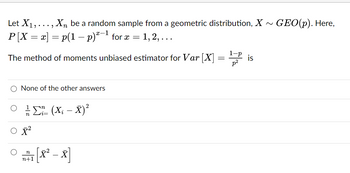 Let X₁,..., Xn be a random sample from a geometric distribution, X~ GEO(p). Here,
-1
P[X = x] = p(1 − p)*−¹ for x =
The method of moments unbiased estimator for Var [X]
None of the other answers
·Σ" (X; – X)²
i=
X²
n
1 [X² -x]
= 1, 2,...
n+1
=
1-p
p²
is