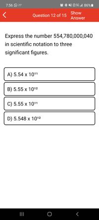 7:56 O 28°
5G „ill 86%i
VOLTE
Show
Question 12 of 15
Answer
Express the number 554,780,000,040
in scientific notation to three
significant figures.
A) 5.54 x 1011
B) 5.55 x 1012
C) 5.55 x 1011
D) 5.548 x 1012
