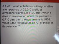 Question 46 of 70
A 1.20 L weather balloon on the ground has
a temperature of 25.0°C and is at
atmospheric pressure (1.00 atm). When it
rises to an elevation where the pressure is
0.710 atm, then the new volume is 1.80 L.
What is the temperature (in °C) of the air at
this elevation?
