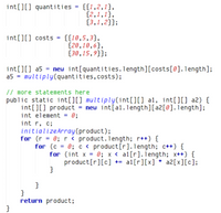 int[][] quantities = {{1,2,1},
{2,1,1},
{3,1,2}};
int[][] costs = {{18,5,3},
{20,10,6},
{30,15,9}};
int[][] a5 = new int[quantities. length][costs[0].1ength];
a5 = multiply(quantities,costs);
// more statements here
public static int[][] multiply(int[][] a1, int[][] a2) {
int[][] product = neu int[al.length][a2[0].1ength];
int element = 0;
int r, c;
initializeArray(product);
for (r = 0; r < product.length; r++) {
for (c = 0; c < product[r].1ength; c++) {
for (int x = 0; x < al[r].iength; x++) {
product[r][c] += al[r][x] * a2[x][c];
return product;
