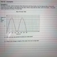Part B- Examples
Example 1:
The Bay of Fundy, which-is between New-Brunswick and Nova Scotia, has-the highest tides in the world.
There can be no water on the beach at low tide, while at high tide the water covers the beach. The graph
below represents the Bay of Fundy tides.
Bay of Fundy Tides
Depth 10
of
Water
(m)
5
4
8.
12
16 20
24 28
Time (h)
a) Why can you use periodic functions to model tides?
b) What is the change in depth of the water from low to high tide?
