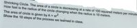 Shrinking Circle. The area of a circle is decreasing at a rate of 100 squared meters per minute
How fast is the radius of the circle changing when the radius is 10 meters.
The area of circle is given by A =
Show the 10 steps of the process we learned in class.
