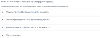 What is the impact of small population size upon population genetics?
Select an answer and submit. For keyboard navigation, use the up/down arrow keys to select an answer.
a They may not reflect the composition of the population.
b The mating between individuals becomes too systematic.
U
Individuals move too freely into and out of the population.
d There is no impact.