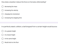 How does a skydiver reduce the force on his body while landing?
decreasing his mass
increasing his velocity
changing his momentum
increasing his stopping time
In a perfectly elastic collision, a ball dropped from a certain height would bounce
At a greater height
At a lesser height
At the same height
Would stick to the floor
