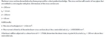 The bear cross section shown below has been proposed for a short pedestrian bridge. The cross section will consist of two pipes that
are welded to a rectangular web plate. Dimensions of the cross section are:
h = 390 mm
tw - 14 mm
d = 100 mm
t = 4.8 mm
Additionally:
• The area of each pipe is A = 1436 mm².
• The moment of inertia of the entire bear cross section about the z centroidal axis is lz=140920000 mm².
If the bearn will be subjected to a shear force of V = 170 kN, determine the shear stress at point H, located at y = 100 mm above the z
centroidal axis.