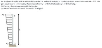 An aluminum alloy pipe with an outside diameter of 4.9 in. and a wall thickness of 2/16 in. cantilevers upward a distance of L = 21 ft. The
pipe is subjected to a wind loading that increases from WA = 12 lb/ft at its base to we = 18 lb/ft at its tip.
(a) Compute the maximum value of Q for the pipe.
(b) What is the maximum vertical shear stress in the pipe?
WB
WA
B
L
