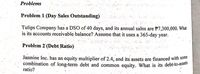 Problems
Problem 1 (Day Sales Outstanding)
Tulips Companý has a DSO of 40 days, and its annual sales are P7,300,000. What
is its accounts receivable balance? Assume that it uses a 365-day year.
Problem 2' (Debt Ratio)
Jasmine Inc. has an equity multiplier of 2.4, and its assets are finançed with some
combination of long-term debt and common equity. What is its debt-to-assels
ratio?
