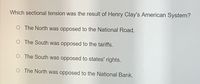 Which sectional tension was the result of Henry Clay's American System?
O The North was opposed to the National Road.
O The South was opposed to the tariffs.
O The South was opposed to states' rights.
O The North was opposed to the National Bank.
