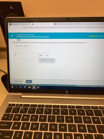 tab
caps lock
1
D21 ALEKS Homework- CHM1045 GE X A ALEKS-Xzavian Patrick - Learn X
← → CO
→
fn lock
Write the empirical formula of at least four binary ionic compounds that could be formed from the following ions:
Ca²+, V5+, Cr, s²-
esc
0
O ATOMS, IONS AND MOLECULES
Predicting the formula of binary ionic compounds
Explanation
# o B
!
1
101
C This is the chemical formula for x +
www-awa.aleks.com/alekscgi/x/Isl.exe/10_u-IgNslkr7j8P3jH-IBcn9hvCfbYq_fi3Zsn8H20W_5PTMi0acVC-ZOOT8dRzRMe27fs-Ea64znmjOf
Q
@
N
12
2
Check
W
#
3
O e
*
E
A S D
14
$
*
4
X C
X
LL
2
F
fs
%
Ø
5
R T
3
V
fo
G
4.
6
&
Y
7
H
hp
fa
th
*
U
8
00
Ⓒ2022 McGraw Hill LLC. All Rights Reserved. Terms of
fo
(
9
10
J
K
B N M
fro
insert
)
O
O
<
fo
L
-
P
>
fo
{