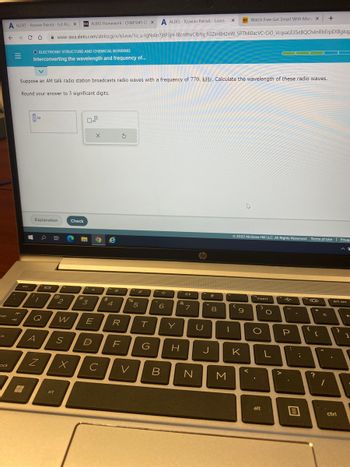 tab
ck
A ALEKS-Xzavian Patrick - 6.4 Alg X D2L ALEKS Homework- CHM1045 GEX A ALEKS-Xzavian Patrick - Learn
← → C
ock
=
со
It
#
O ELECTRONIC STRUCTURE AND CHEMICAL BONDING
Interconverting the wavelength and frequency of...
Suppose an AM talk radio station broadcasts radio waves with a frequency of 770. kHz. Calculate the wavelength of these radio waves.
Round your answer to 3 significant digits.
1
m
Explanation
7
A
Q
0
Z
www-awa.aleks.com/alekscgi/x/Isl.exe/10_u-IgNslkr7j8P3jH-IBcn9hvCfbYq_fi3Zsn8H20W_5PTMI0acVC-CIO_VcqsaLE35eBQCh4nRbErpEXBgkqp
JOI
@
alt
2
Check
W
S
X
#
3
x10
E
D
с
X
O e
$
**
R
F
S
%
V
5
T
G
d.
6
B
Y
&
H
de
7
U
J
20
8
X HD Watch Free Get Smart With Mon x +
1
N M
Ⓒ2022 McGraw Hill LLC. All Rights Reserved. Terms of Use Privac
(
9
4
K
insert
'
>
O
O
alt
L
P
:
-
ha 300
{
+
=
?
H
prt scr
T
.
ctri
←
1