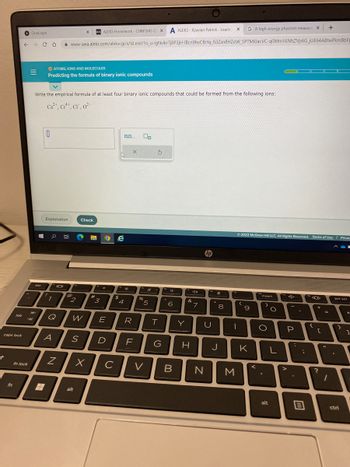 caps lock
↑
tab
fn
fn lock
A ALEKS-Xzavian Patrick - Learn
← → CO www-awa.aleks.com/alekscgi/x/Isl.exe/10_u-IgNslkr7j8P3jH-IBcn9hvCfbYq_fi3Zsn8H20W_5PTMi0acVC-q0Mm
OneLogin
|||
If
#
esc
O ATOMS, IONS AND MOLECULES
Predicting the formula of binary ionic compounds
Write the empirical formula of at least four binary ionic compounds that could be formed from the following ions:
Ca²+, Cr¹+, CI, 0²-
0
Explanation
0 E
1
101
Q
@
N
12
2
X 021 ALEKS Homework - CHM1045 GE X
alt
Check
X
13*
#
"3
W E
A S D
O e
с
$
0.0.... 00
sk
4
X
R
LL
F
PS
%
5
V
S
T
G
6
B
Y
40
&
H
7
hp
U
N
X
8
J
G A high-energy physicist measure X +
1
M
Ⓒ2022 McGraw Hill LLC. All Rights Reserved. Terms of Use | Privac
(
9
K
<
insert
O
.
alt
O
16NhZVp6G JUE64ABtwPkm BbFp
L
P
>
:
;
m
{
+
C
?
=
44
1
prt scr
(
}
ctri
←
1