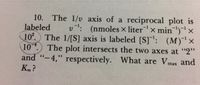 10. The 1/v axis of a reciprocal plot is
labeled
10°. The 1/[S] axis is labeled [S]': (M)'x
10.) The plot intersects the two axes at "2"
v: (nmoles × literx min')"
and "-4," respectively. What are Vmax
66
and
Km ?
