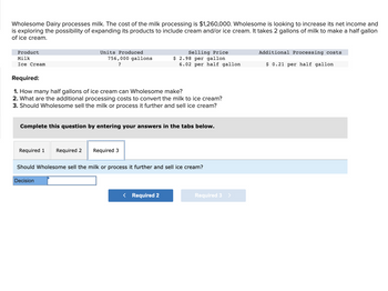 Wholesome Dairy processes milk. The cost of the milk processing is $1,260,000. Wholesome is looking to increase its net income and
is exploring the possibility of expanding its products to include cream and/or ice cream. It takes 2 gallons of milk to make a half gallon
of ice cream.
Product
Milk
Ice Cream
Units Produced
Required 1 Required 2
756,000 gallons
?
Required:
1. How many half gallons of ice cream can Wholesome make?
2. What are the additional processing costs to convert the milk to ice cream?
3. Should Wholesome sell the milk or process it further and sell ice cream?
Complete this question by entering your answers in the tabs below.
Decision
Selling Price
$ 2.98 per gallon
6.02 per half gallon
Required 3
Should Wholesome sell the milk or process it further and sell ice cream?
< Required 2
Required 3 >
Additional Processing costs
$ 0.21 per half gallon