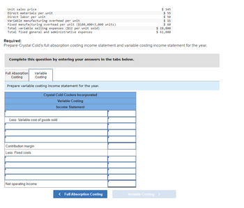 Unit sales price
Direct materials per unit
Direct labor per unit.
Variable manufacturing overhead per unit
Fixed manufacturing overhead per unit ($180,000+3,000 units)
Total variable selling expenses ($12 per unit sold)
Total fixed general and administrative expenses
Required:
Prepare Crystal Cold's full absorption costing income statement and variable costing income statement for the year.
Complete this question by entering your answers in the tabs below.
Variable
Costing
Prepare variable costing income statement for the year.
Crystal Cold Coolers Incorporated
Variable Costing
Income Statement
Full Absorption
Costing
Less: Variable cost of goods sold
Contribution margin
Less: Fixed costs
Net operating income
$345
$ 55
$ 50
$ 11
$ 60
$ 28,800
$ 61,000
< Full Absorption Costing
Variable Costing >