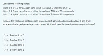 Consider the following bonds:
•Bond A: A 2-year zero-coupon bond with a face value of $100 and 6% YTM.
•Bond B: A 2-year par-value bond with a face value of $100 and 6% coupon rate.
*Bond C: A 2-year par-value bond with a face value of $100 and 7% coupon rate.
Suppose the yield curve shifts upwards by one percent. Which bond among bonds A, B, and C will
experience the largest percentage price change? Which will have the lowest percentage price change?
O a. Bond A; Bond C
O b. Bond A; Bond B
O c.
Bond B; Bond C
O d. Bond C; Bond B