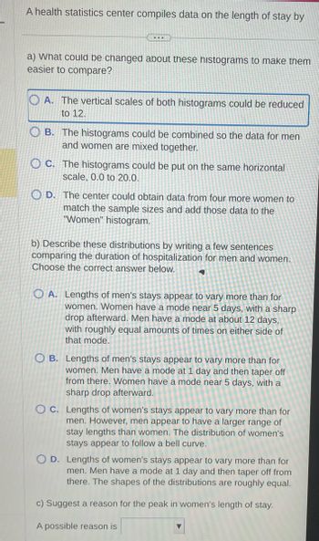 A health statistics center compiles data on the length of stay by
...
a) what could be changed about these histograms to make them
easier to compare?
A. The vertical scales of both histograms could be reduced
to 12.
OB. The histograms could be combined so the data for men
and women are mixed together.
OC. The histograms could be put on the same horizontal
scale, 0.0 to 20.0.
D. The center could obtain data from four more women to
match the sample sizes and add those data to the
"Women" histogram.
b) Describe these distributions by writing a few sentences
comparing the duration of hospitalization for men and women.
Choose the correct answer below.
4
OA. Lengths of men's stays appear to vary more than for
women. Women have a mode near 5 days, with a sharp
drop afterward. Men have a mode at about 12 days,
with roughly equal amounts of times on either side of
that mode.
OB. Lengths of men's stays appear to vary more than for
women. Men have a mode at 1 day and then taper off
from there. Women have a mode near 5 days, with a
sharp drop afterward.
OC. Lengths of women's stays appear to vary more than for
men. However, men appear to have a larger range of
stay lengths than women. The distribution of women's
stays appear to follow a bell curve.
OD. Lengths of women's stays appear to vary more than for
men. Men have a mode at 1 day and then taper off from
there. The shapes of the distributions are roughly equal.
c) Suggest a reason for the peak in women's length of stay.
A possible reason is