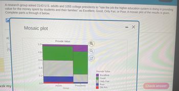 A research group asked 2143 U.S. adults and 1055 college presidents to "rate the job the higher education system is doing in providing
value for the money spent by students and their families" as Excellent, Good, Only Fair, or Poor. A mosaic plot of the results is given.
Complete parts a through d below.
a)
E
Ask my
Mosaic plot
1.0-
0.8-
0.6-
0.4-
0.2-
0.0-
Provide Value
Adults
Group
Presidents
Provide Value
Excellent
Good
Only Fair
Poor
DK/NA
▬▬▬▬▬
X
Check answer