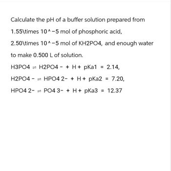 Calculate the pH of a buffer solution prepared from
1.55\times 10^-5 mol of phosphoric acid,
2.50\times 10^-5 mol of KH2PO4, and enough water
to make 0.500 L of solution.
-
H3PO4 H2PO4 + H+ pKa1
H2PO4
= 2.14,
=HPO4 2+ H+ pKa2 = 7.20,
HPO4 2PO4 3- + H+ pKa3 = 12.37