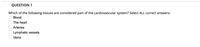 QUESTION 1
Which of the following tissues are considered part of the cardiovascular system? Select ALL correct answers:
Blood
O The heart
O Arteries
O Lymphatic vessels
O Veins
