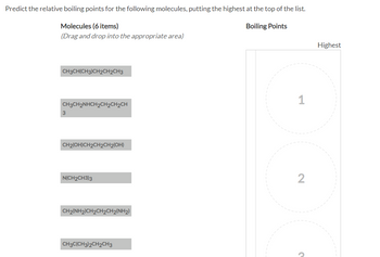 Predict the relative boiling points for the following molecules, putting the highest at the top of the list.
Molecules (6 items)
Boiling Points
(Drag and drop into the appropriate area)
CH3CH(CH3)CH2CH2CH3
CH3CH2NHCH2CH2CH₂CH
CH2(OH)CH2CH2CH2(OH)
N(CH2CH3)3
CH2(NH2)CH2CH2CH2(NH2)
CH3C(CH3)2CH2CH3
1
2
?
Highest