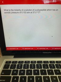 Question 20 of 27
What is the molarity of a solution of a polypeptide which has an
osmotic pressure of 0.103 atm at 37.0 °C?
A chapter13power.pptx
W chapter14stude.docx
Freezing Depre.cmbl
O Organizing Prin.
MacBook Pro
O00
esc
F3
000 F4
F1
F2
F5
F7
@
$
&
3
4
5
7
Q
W
R
tab
A
S
D
F
G
ops lock
T
