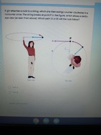 A girl attaches a rock to a string, which she then swings counter-clockwise ina
horizontal circle. The string breaks at point Pin the figure, which shows a bird's-
eye view (as seen from above). Which path (A or B) wili the rock follow?
Side view
Top view
Path A
Path B
Justify your answer
