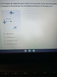 6. One fighter jet makes the same radius turn as another, but at twice the speed.
Compared to the slower jet, the centripetal acceleration of the faster jet is
Turn Radjus
t.
O Half as much
O Twice as much
O Four times as much
O The same amount
