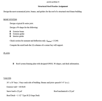 ROOF SYSTEM:
Design the most economical joists, beams, and girders for the roof of a structural steel frame building.
Design a typical K-series joist.
Design a W-shape for the following:
Exterior beam
Exterior girder
Interior girder
PLANS:
practice problems #1
Structural Steel Practice Assignment
Check section for moment and deflection only. Aallow l/240.
Compute the axial loads the (4) columns of a corner bay will support.
VALUES
Roof system framing plan with designed OWSJ, W-shapes, and deck information.
30' x 30' bays. 3 bays each side of building. Beams and joists spaced 6'-0" (o.c.).
Exterior wall = 100 lb/ft
Snow load is 22 psf
Roof Deck = 1 1/2" Type B 22 Gage Deck
Roof mechanical is 22 psf