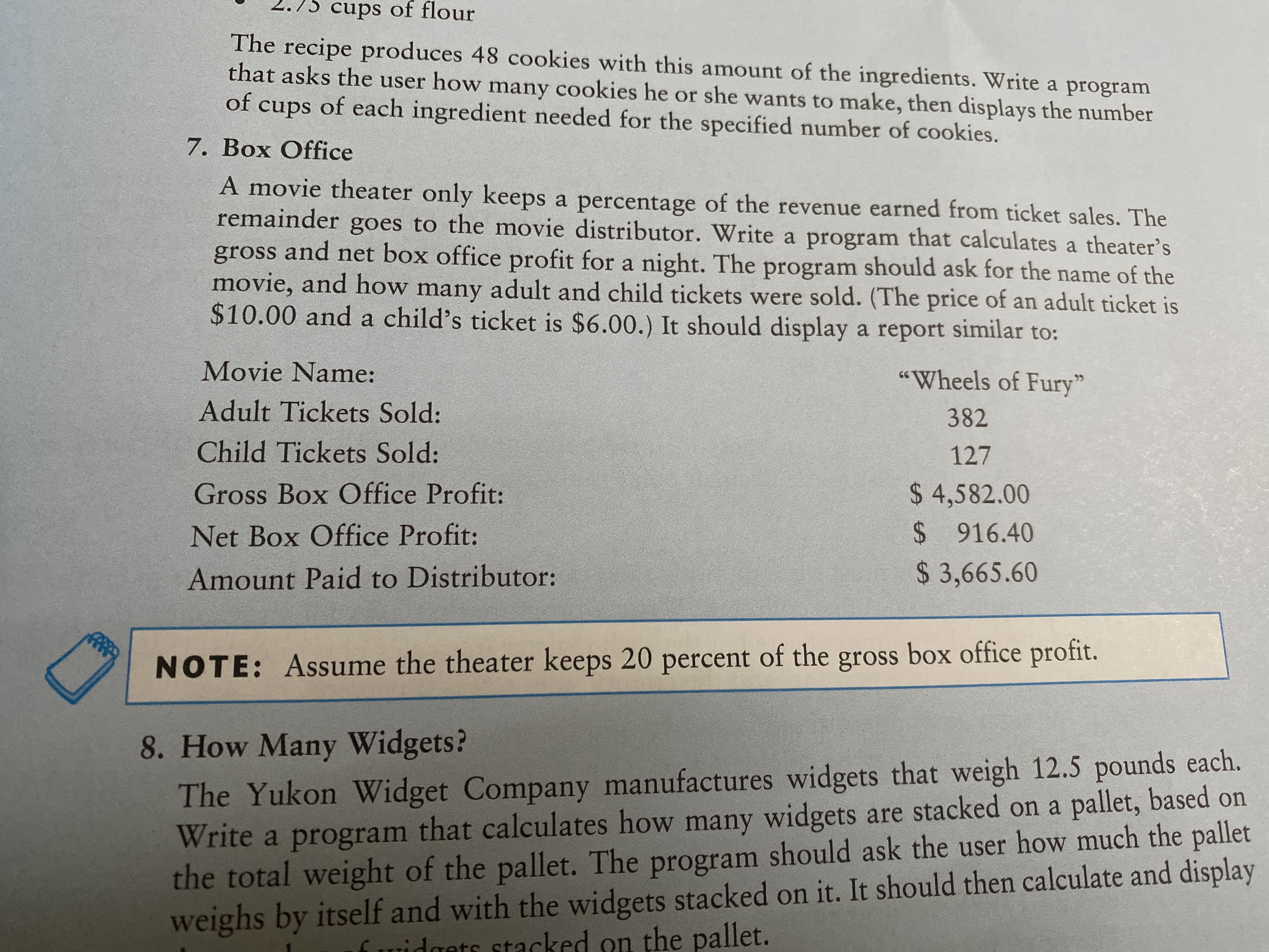 2.75 cups of flour
The recipe produces 48 cookies with this amount of the ingredients. Write a program
that asks the user how many cookies he or she wants to make, then displays the number
of cups of each ingredient needed for the specified number of cookies.
7. Box Office
A movie theater only keeps a percentage of the revenue earned from ticket sales. The
remainder goes to the movie distributor. Write a program that calculates a theater's
gross and net box office profit for a night. The program should ask for the name of the
movie, and how many adult and child tickets were sold. (The price of an adult ticket is
$10.00 and a child's ticket is $6.00.) It should display a report similar to:
Movie Name:
"Wheels of Fury"
Adult Tickets Sold:
382
Child Tickets Sold:
127
Gross Box Office Profit:
$ 4,582.00
Net Box Office Profit:
$ 916.40
Amount Paid to Distributor:
$ 3,665.60
NOTE: Assume the theater keeps 20 percent of the gross box office profit.
8. How Many Widgets?
The Yukon Widget Company manufactures widgets that weigh 12.5 pounds each.
Write a program
the total weight of the pallet. The program should ask the user how much the pallet
weighs by itself and with the widgets stacked on it. It should then calculate and display
that calculates how many widgets are stacked on a pallet, based on
cked on the pallet.
