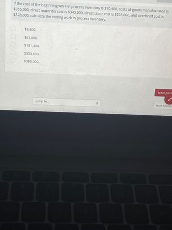 If the cost of the beginning work in process inventory is $70,400, costs of goods manufactured is
$955,000, direct materials cost is $343,000, direct labor cost is $223,000, and overhead cost is
$328,000, calculate the ending work in process Inventory.
00000
$9,400.
$61,000.
$131,400.
$333,600.
$389,000.
Jump to...
H
Next page
Next Activity