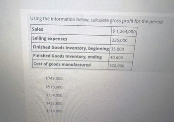 Using the information below, calculate gross profit for the period.
Sales
$1,264,000
Selling expenses
235,000
Finished Goods Inventory, beginning 35,600
Finished Goods Inventory, ending
40,600
Cost of goods manufactured
520,000
$749,000.
$515,000.
$754,000.
$432,800.
$510,000.