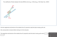 The coefficients of friction between the block ana the rail are us= 0.25 and uk= 0.20. Given: P2 = 200 N.
P1
350
P2
Find the magnitude and direction of the smallest force P1 required to start the block moving up the rail.
(You must provide an answer before moving on to the next part.)
The magnitude and direction of the smallest force P1 required to start the block moving up the rail is
°.
N v (Click to select)
