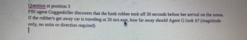 **Question at position 3**

FBI agent Guggenbiller discovers that the bank robber took off 30 seconds before her arrival on the scene. If the robber's getaway car is traveling at 20 m/s east, how far away should Agent G look? (magnitude only, no units or direction required)