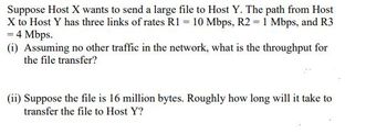 Suppose Host X wants to send a large file to Host Y. The path from Host
X to Host Y has three links of rates R1 = 10 Mbps, R2 = 1 Mbps, and R3
= 4 Mbps.
(i) Assuming no other traffic in the network, what is the throughput for
the file transfer?
(ii) Suppose the file is 16 million bytes. Roughly how long will it take to
transfer the file to Host Y?