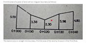 Find the area of a piece of land with an irregular boundary as follows:
5.59
3.38
3.96
480
2.30
O+000 O+0IO
O+020
O+030
O+040
The stations are on straight line boundary. Find the area of the land by Simpson's One Third Rule.
