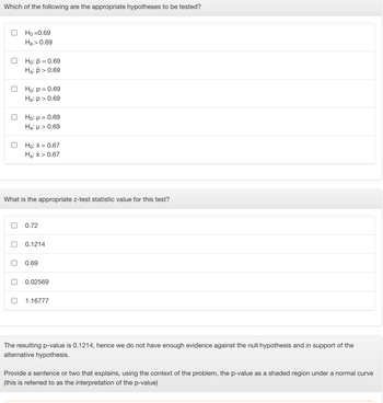 Which of the following are the appropriate hypotheses to be tested?
Ho=0.69
Ha> 0.69
0
Ho: p = 0.69
Ha: p > 0.69
Ho: P = 0.69
Ha: p > 0.69
Ho: μ = 0.69
Ha: μ> 0.69
Ho: X = 0.67
H₂: x > 0.67
What is the appropriate z-test statistic value for this test?
0.72
0.1214
0.69
0.02569
1.16777
The resulting p-value is 0.1214, hence we do not have enough evidence against the null hypothesis and in support of the
alternative hypothesis.
Provide a sentence or two that explains, using the context of the problem, the p-value as a shaded region under a normal curve
(this is referred to as the interpretation of the p-value)