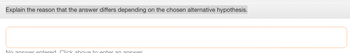 Explain the reason that the answer differs depending on the chosen alternative hypothesis.
No answer entered. Click above to enter an answer