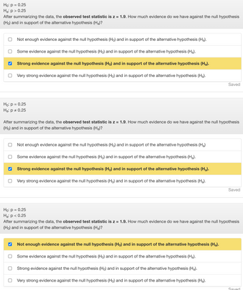 Ho: p = 0.25
Ha: p > 0.25
After summarizing the data, the observed test statistic is z = 1.9. How much evidence do we have against the null hypothesis
(Ho) and in support of the alternative hypothesis (Ha)?
O
Not enough evidence against the null hypothesis (Ho) and in support of the alternative hypothesis (Ha).
Ho: p = 0.25
Ha: p = 0.25
0
Some evidence against the null hypothesis (Ho) and in support of the alternative hypothesis (Ha).
Strong evidence against the null hypothesis (Ho) and in support of the alternative hypothesis (Ha).
Very strong evidence against the null hypothesis (Ho) and in support of the alternative hypothesis (Ha).
After summarizing the data, the observed test statistic is z = 1.9. How much evidence do we have against the null hypothesis
(Ho) and in support of the alternative hypothesis (Ha)?
Not enough evidence against the null hypothesis (Ho) and in support of the alternative hypothesis (Ha)
Some evidence against the null hypothesis (Ho) and in support of the alternative hypothesis (Ha).
✓ Strong evidence against the null hypothesis (Ho) and in support of the alternative hypothesis (Ha).
O
n Very strong evidence against the null hypothesis (Ho) and in support of the alternative hypothesis (Ha).
O
Saved
Ho: p = 0.25
Ha: p < 0.25
After summarizing the data, the observed test statistic is z = 1.9. How much evidence do we have against the null hypothesis
(Ho) and in support of the alternative hypothesis (Ha)?
Not enough evidence against the null hypothesis (Ho) and in support of the alternative hypothesis (Ha).
Some evidence against the null hypothesis (Ho) and in support of the alternative hypothesis (Ha).
Strong evidence against the null hypothesis (Ho) and in support of the alternative hypothesis (Ha).
Very strong evidence against the null hypothesis (Ho) and in support of the alternative hypothesis (Ha).
Saved
Saved