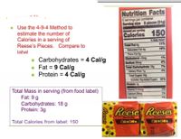 Nutrition Facts
6 servings per container
Serving size 2 pleces (31g
- Use the 4-9-4 Method to
Amount per sening
estimate the number of
Calories in a serving of
Reese's Pieces. Compare to
Calories 150
Shy
11%
Total Fat g
Saturted Fatg
Thare fal
Cholesterel dng
Sodium 0mg
Total Carbohydrate 18g
Dy Petg
Total Sugas 1g
Incdes 1gAdd Sugas 31%
Protain 3
19%
label
- Carbohydrates = 4 Cal/g
Fat = 9 Cal/g
Protein = 4 Cal/g
4%
7%
Total Mass in serving (from food label)
Fat: 9 g
Carbohydrates: 18 g
Protein: 3g
Vitamn Domeg
Caum 2ng
2%
4%
Reese Reeses
Total Calories from label: 150
OReGes
Reas
