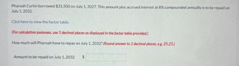 Pharoah Curtin borrowed $31,500 on July 1, 2027. This amount plus accrued interest at 8% compounded annually is to be repaid on
July 1, 2032
Click here to view the factor table.
(For calculation purposes, use 5 decimal places as displayed in the factor table provided.)
How much will Pharoah have to repay on July 1, 2032? (Round answer to 2 decimal places, e.g. 25.25.)
Amount to be repaid on July 1, 2032
$