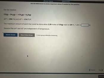 For the reaction
[Review Topics]
[References]
Use the References to access important values if needed for this question.
CO(g) + 3H₂(g)CH₂(g) + H₂O(g)
AH = -206.1 kJ and AS° = -214.7 J/K
The maximum amount of work that could be done when 2.39 moles of CO(g) react at 281 K, 1 atm is
Assume that AH° and AS° are independent of temperature.
Submit Answer
Retry Entire Group 3 more group attempts remaining
kj.
Previous
Next
Save and