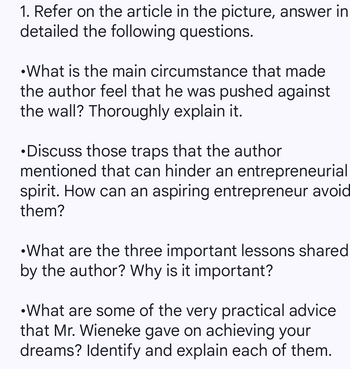 1. Refer on the article in the picture, answer in
detailed the following questions.
•What is the main circumstance that made
the author feel that he was pushed against
the wall? Thoroughly explain it.
•Discuss those traps that the author
mentioned that can hinder an entrepreneurial
spirit. How can an aspiring entrepreneur avoid
them?
•What are the three important lessons shared
by the author? Why is it important?
•What are some of the very practical advice.
that Mr. Wieneke gave on achieving your
dreams? Identify and explain each of them.