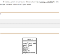 3. Create a generic circular queue data structure in Java utilizing a linked list for data
storage. Follow the basic stack ADT given below:
15
Queue<T>
push(T item): void
pop(): Tivoid
front(): T
back(): T
size(): int
empty(): boolean
