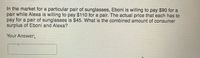 In the market for a particular pair of sunglasses, Eboni is willing to pay $90 for a
pair while Alexa is willing to pay $110 for a pair. The actual price that each has to
pay for a pair of sunglasses is $45. What is the combined amount of consumer
surplus of Eboni and Alexa?
Your Answer:

