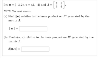 Let u = =
1
(-3,2), v = (3,-2) and A = [
NOTE: Give exact answers.
(a) Find ||u|| relative to the inner product on R² generated by the
matrix A.
|| u ||
=
1
4
(b) Find d(u, v) relative to the inner product on R2 generated by the
matrix A.
d(u, v)
=