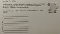 Activity: Ten Habits
Based on what you have learned in this lesson, list down ten habits
for effective speech delivery that a speaker needs to develop.
Write your answers in your answer sheet.
Example: Practice in front of a mirror, another person or a video
camera.
1.
2.
3.
4.
5.
6.
7.
8.
9.
10.
