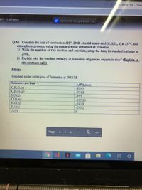 ENDR1101 - Chem
21 - FL20.docx
= Open with Google Docs
Q.30. Calculate the heat of combustion AH°, 298K of solid oxalic acid (CH,O., s) at 25 °C and
atmospheric pressure, using the standard molar enthalpies of formation.
1) Write the equation of this reaction and calculate, using the data, its standard enthalpy at
298K.
2) Explain why the standard enthalpy of formation of gaseous oxygen is zero? (Explain in
one sentence only)
Given:
Standard molar enthalpies of formation at 298.15K
Substance and State
A,H (kJ/mol)
-829.9
CH,O.(s)
C,H,O.(g)
CO,(g)
CO.(aq)
H,O(g)
H,O(1)
0(g)
-731.8
-393
-413.26
-241.8
-285.2
Page
6 16
ON
直 0
+
