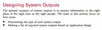 Designing System Outputs
The primary purpose of system outputs is to present information in the right
place at the right time to the right people. The tasks in this activity focus on
four areas:
■ Determining the type of each system output
■ Making a list of required system outputs based on application design