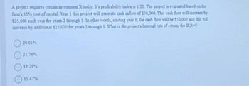 A project requires certain investment X today. It's profitability index is 1.20. The project is evaluated based on the
firm's 15% cost of capital. Year 1 this project will generate cash inflow of $50,000. This cash flow will increase by
$25,000 each year for years 2 through 5. In other words, starting year 1, the cash flow will be $50,000 and this will
increase by additional $25,000 for years 2 through 5. What is the project's Internal rate of return, the IRR
20.01%
21.76 %
16.29%
15.47%